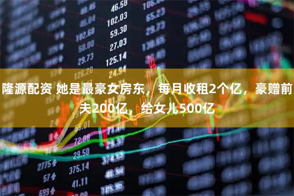 隆源配资 她是最豪女房东，每月收租2个亿，豪赠前夫200亿，给女儿500亿