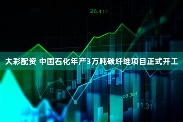 大彩配资 中国石化年产3万吨碳纤维项目正式开工