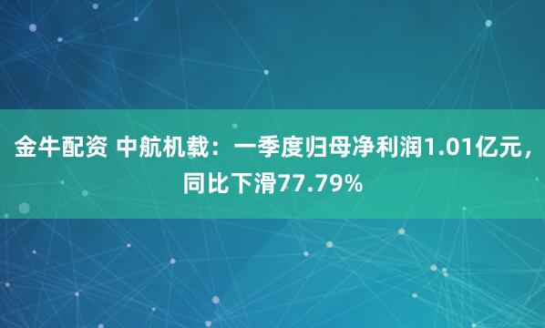 金牛配资 中航机载：一季度归母净利润1.01亿元，同比下滑77.79%