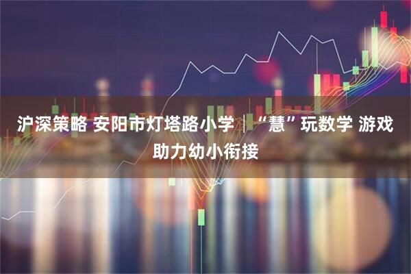 沪深策略 安阳市灯塔路小学│“慧”玩数学 游戏助力幼小衔接