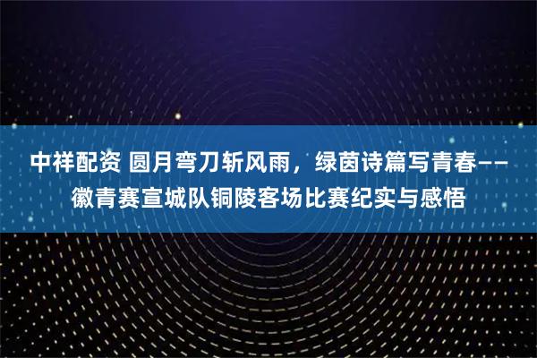 中祥配资 圆月弯刀斩风雨,绿茵诗篇写青春——徽青赛宣城队铜陵客场比赛纪实与感悟