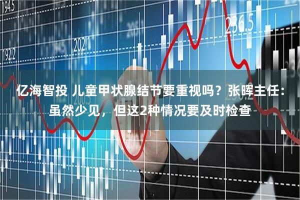 亿海智投 儿童甲状腺结节要重视吗?张晖主任:虽然少见,但这2种情况要及时检查