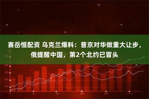 赛岳恒配资 乌克兰爆料：普京对华做重大让步，俄提醒中国，第2个北约已冒头