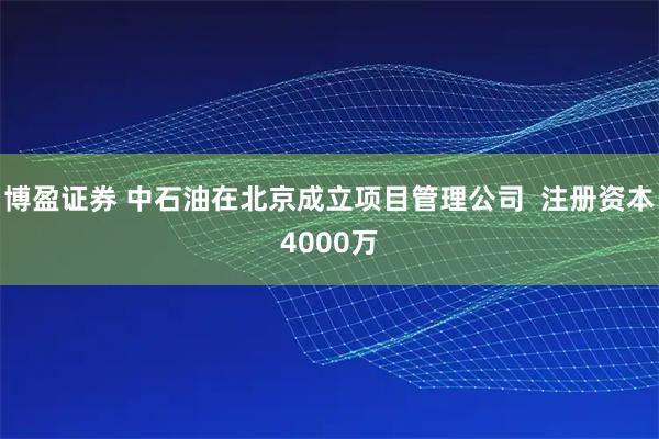 博盈证券 中石油在北京成立项目管理公司  注册资本4000万
