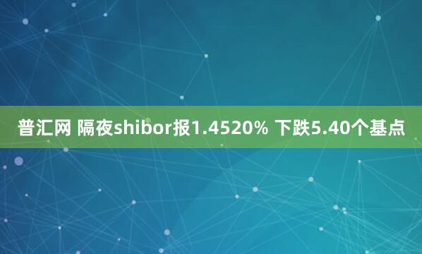 普汇网 隔夜shibor报1.4520% 下跌5.40个基点