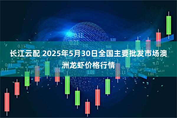 长江云配 2025年5月30日全国主要批发市场澳洲龙虾价格行情