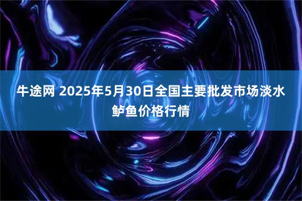牛途网 2025年5月30日全国主要批发市场淡水鲈鱼价格行情
