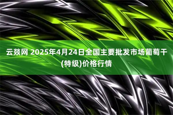 云燚网 2025年4月24日全国主要批发市场葡萄干(特级)价格行情