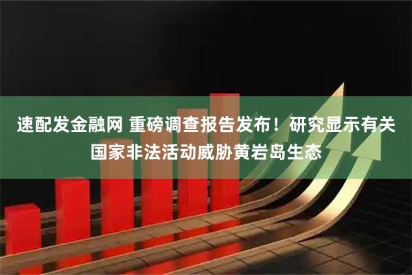 速配发金融网 重磅调查报告发布！研究显示有关国家非法活动威胁黄岩岛生态