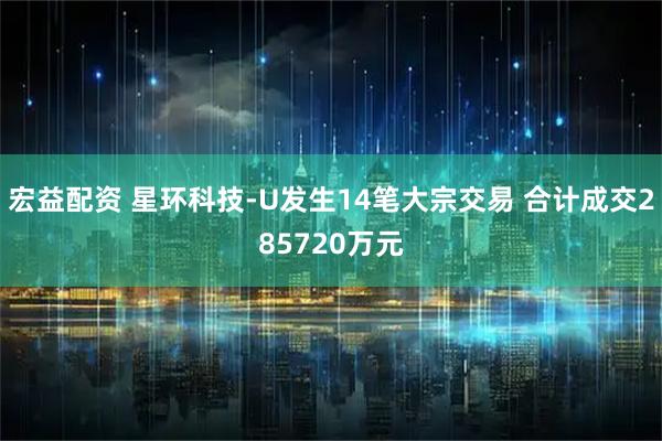 宏益配资 星环科技-U发生14笔大宗交易 合计成交285720万元