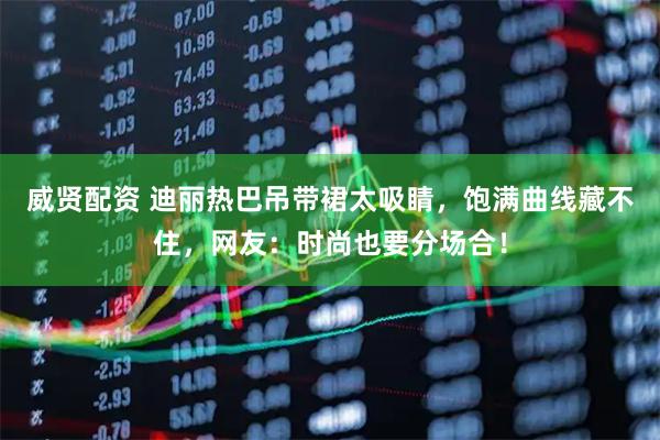 威贤配资 迪丽热巴吊带裙太吸睛，饱满曲线藏不住，网友：时尚也要分场合！