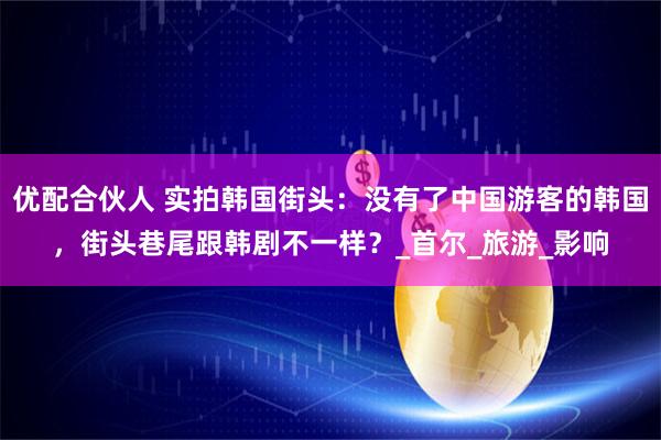 优配合伙人 实拍韩国街头：没有了中国游客的韩国，街头巷尾跟韩剧不一样？_首尔_旅游_影响
