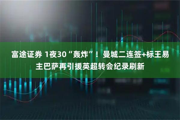 富途证券 1夜30“轰炸”！曼城二连签+标王易主巴萨再引援英超转会纪录刷新