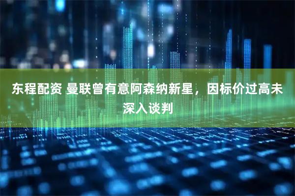 东程配资 曼联曾有意阿森纳新星，因标价过高未深入谈判